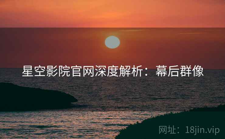 星空影院官网深度解析：幕后群像