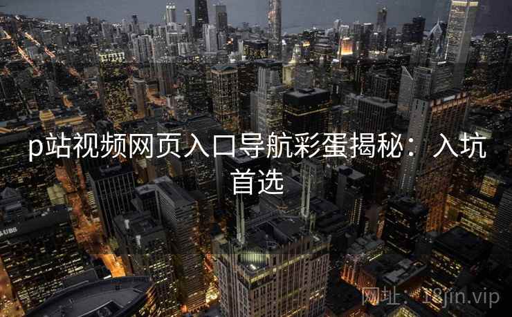 p站视频网页入口导航彩蛋揭秘：入坑首选