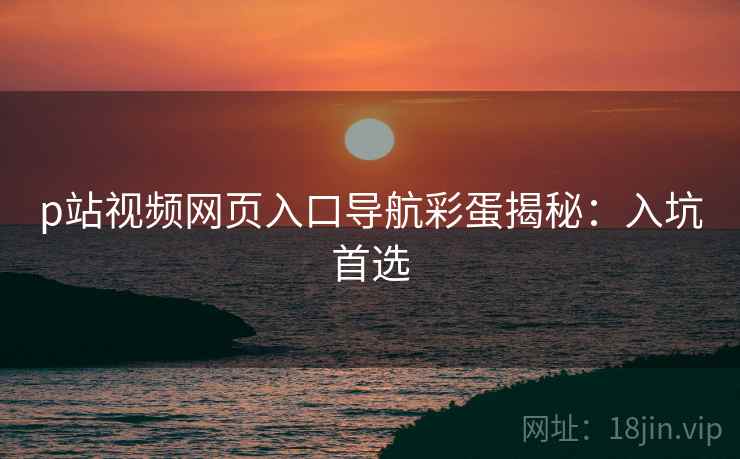 p站视频网页入口导航彩蛋揭秘：入坑首选