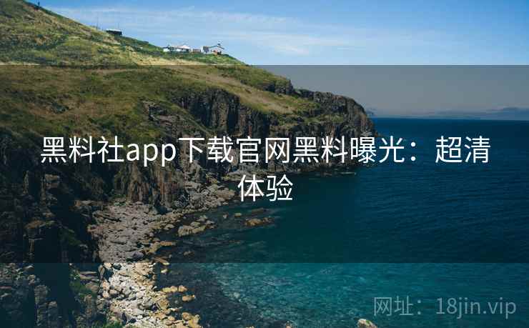 黑料社app下载官网黑料曝光：超清体验