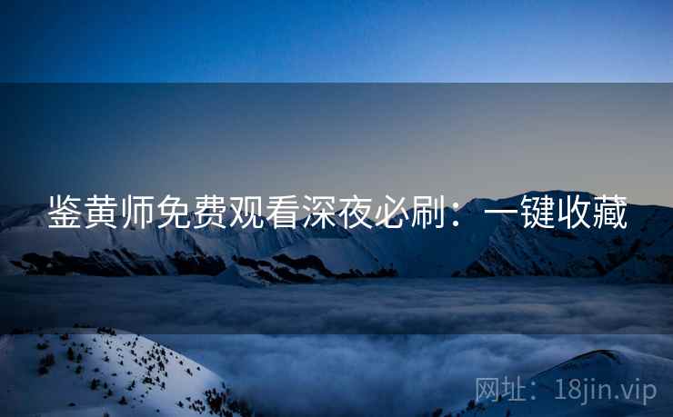 鉴黄师免费观看深夜必刷：一键收藏