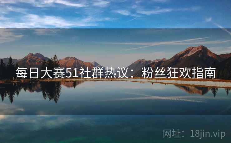 每日大赛51社群热议：粉丝狂欢指南