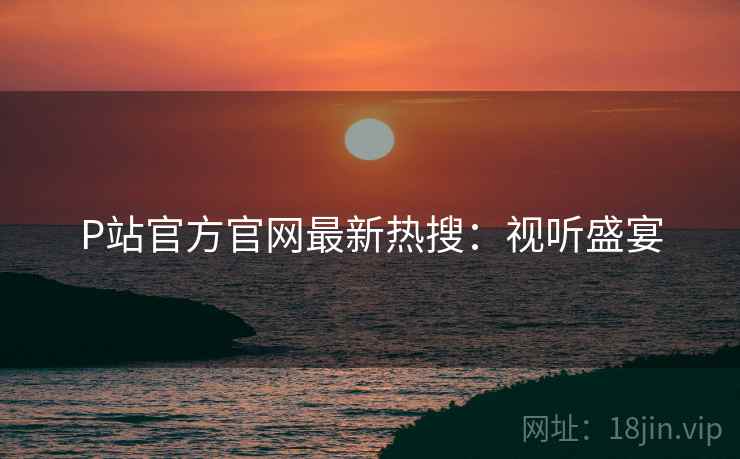 P站官方官网最新热搜：视听盛宴