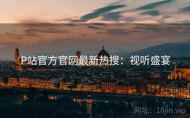 P站官方官网最新热搜：视听盛宴