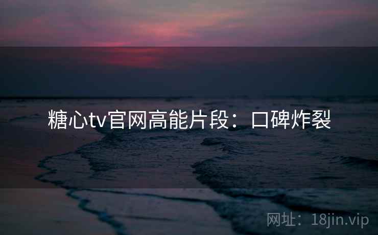糖心tv官网高能片段：口碑炸裂