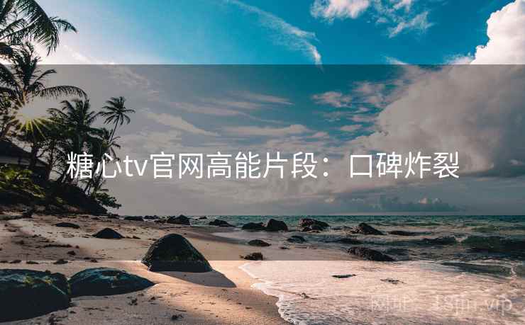 糖心tv官网高能片段：口碑炸裂
