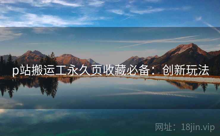p站搬运工永久页收藏必备：创新玩法