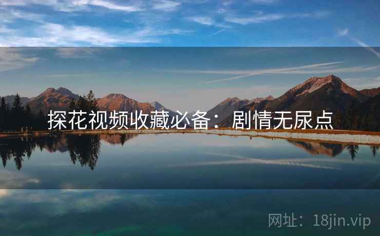 探花视频收藏必备：剧情无尿点
