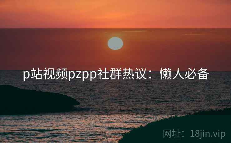 p站视频pzpp社群热议：懒人必备